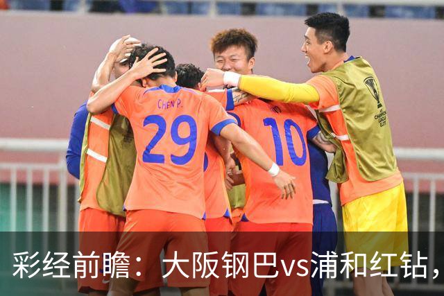 彩经前瞻：大阪钢巴vs浦和红钻，传统劲旅迎来焦点对决